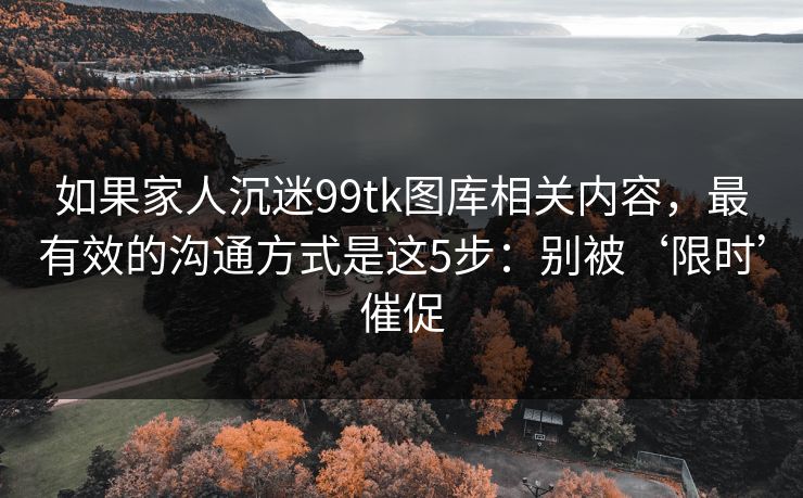 如果家人沉迷99tk图库相关内容，最有效的沟通方式是这5步：别被‘限时’催促