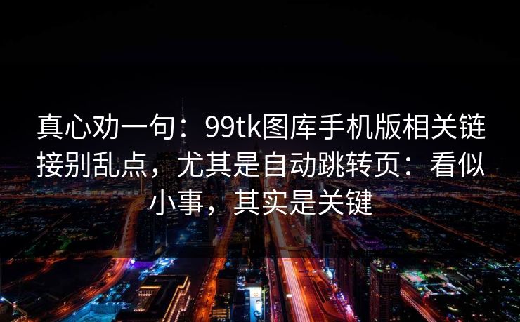 真心劝一句：99tk图库手机版相关链接别乱点，尤其是自动跳转页：看似小事，其实是关键