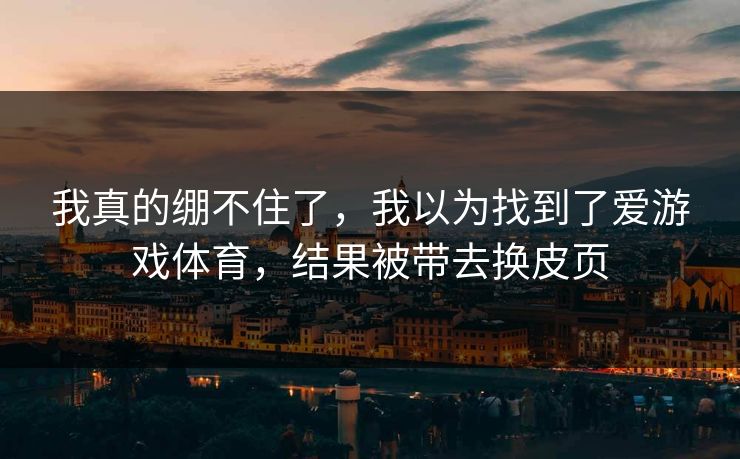我真的绷不住了,我以为找到了爱游戏体育,结果被带去换皮页 我真的绷不住了,我以为找到了爱游戏体育,结果被带去换皮页