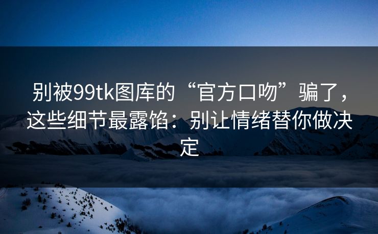 别被99tk图库的“官方口吻”骗了，这些细节最露馅：别让情绪替你做决定