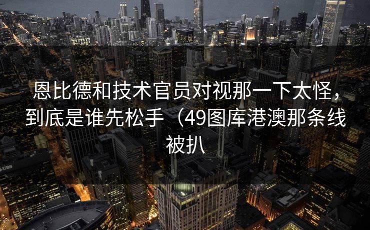 恩比德和技术官员对视那一下太怪，到底是谁先松手（49图库港澳那条线被扒